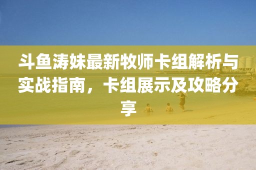 斗魚濤妹最新牧師卡組解析與實戰(zhàn)指南，卡組展示及攻略分享