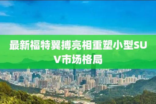 最新福特翼搏亮相重塑小型SUV市場格局