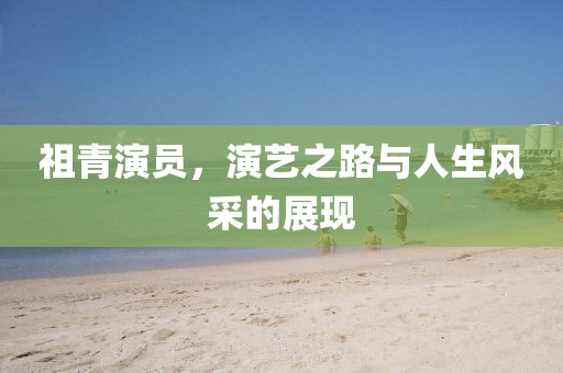 祖青演員，演藝之路與人生風采的展現(xiàn)