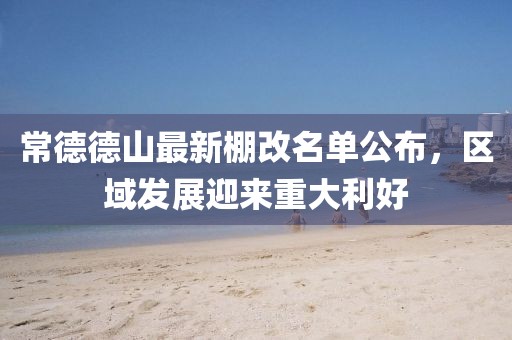 常德德山最新棚改名單公布，區(qū)域發(fā)展迎來重大利好