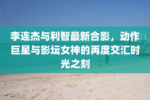 李連杰與利智最新合影，動(dòng)作巨星與影壇女神的再度交匯時(shí)光之刻