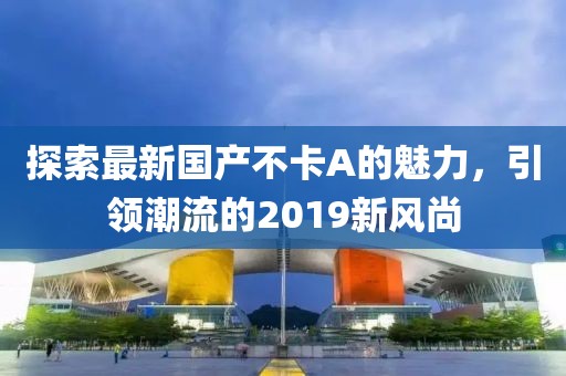 探索最新國產(chǎn)不卡A的魅力，引領潮流的2019新風尚