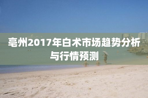 亳州2017年白術(shù)市場趨勢分析與行情預測