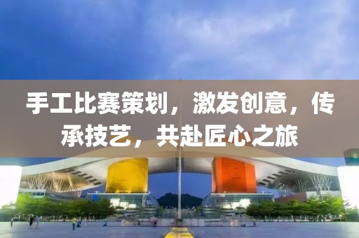 手工比賽策劃，激發(fā)創(chuàng)意，傳承技藝，共赴匠心之旅