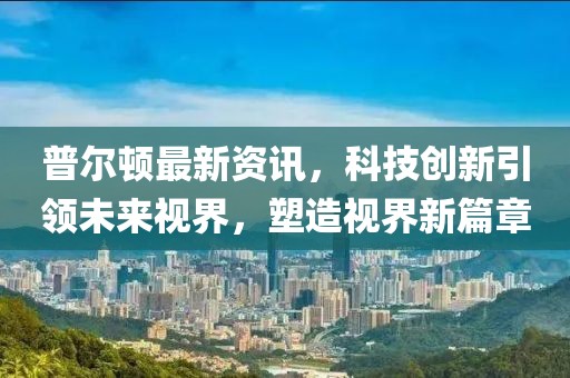 普爾頓最新資訊，科技創(chuàng)新引領(lǐng)未來(lái)視界，塑造視界新篇章