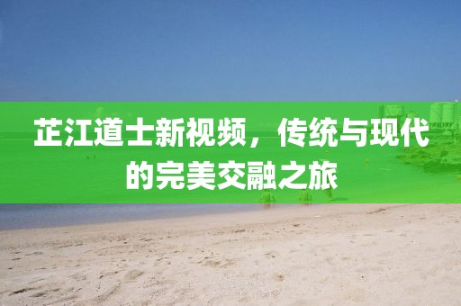 芷江道士新視頻，傳統(tǒng)與現(xiàn)代的完美交融之旅