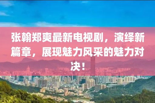 張翰鄭爽最新電視劇，演繹新篇章，展現(xiàn)魅力風(fēng)采的魅力對決！