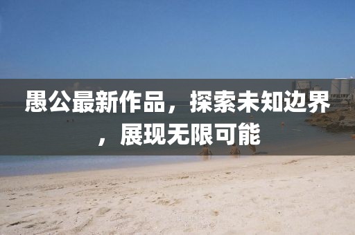 愚公最新作品，探索未知邊界，展現(xiàn)無限可能