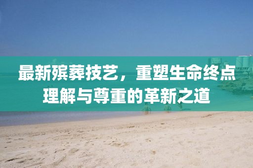 最新殯葬技藝，重塑生命終點(diǎn)理解與尊重的革新之道