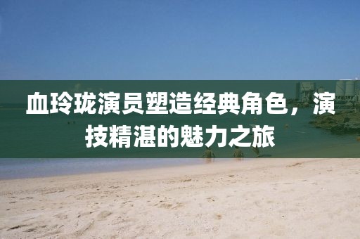 血玲瓏演員塑造經(jīng)典角色，演技精湛的魅力之旅