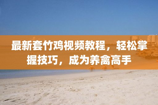 最新套竹雞視頻教程，輕松掌握技巧，成為養(yǎng)禽高手
