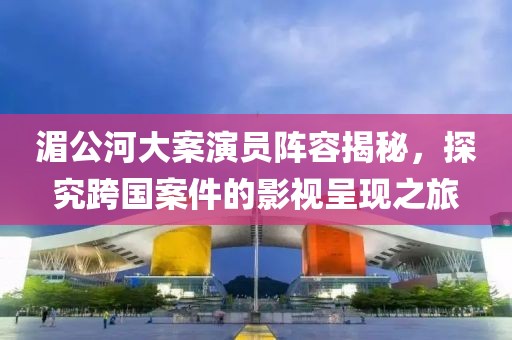 湄公河大案演員陣容揭秘，探究跨國案件的影視呈現(xiàn)之旅