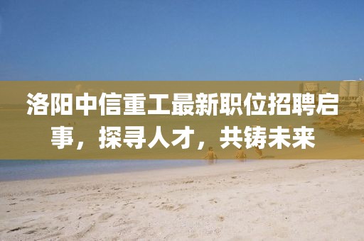 洛陽中信重工最新職位招聘啟事，探尋人才，共鑄未來