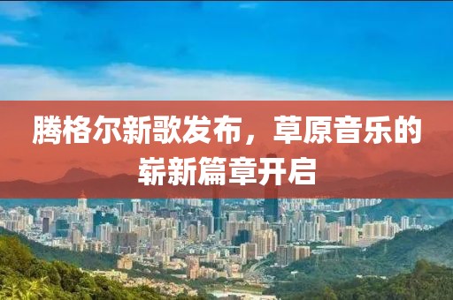 騰格爾新歌發(fā)布，草原音樂(lè)的嶄新篇章開(kāi)啟