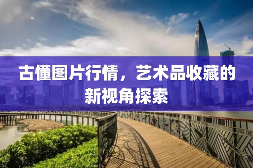 古懂圖片行情，藝術(shù)品收藏的新視角探索