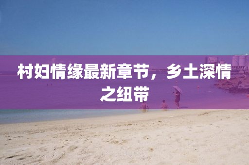 村婦情緣最新章節(jié)，鄉(xiāng)土深情之紐帶