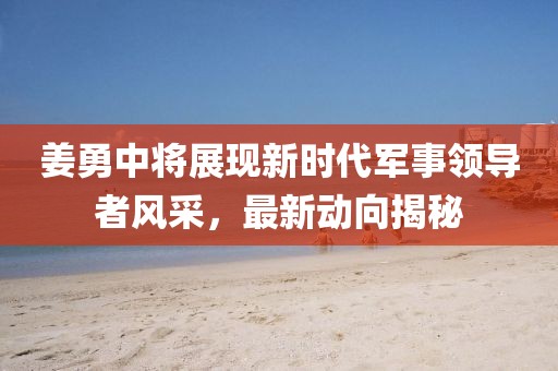 姜勇中將展現(xiàn)新時(shí)代軍事領(lǐng)導(dǎo)者風(fēng)采，最新動(dòng)向揭秘