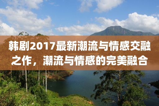 韓劇2017最新潮流與情感交融之作，潮流與情感的完美融合