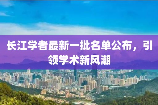 長(zhǎng)江學(xué)者最新一批名單公布，引領(lǐng)學(xué)術(shù)新風(fēng)潮