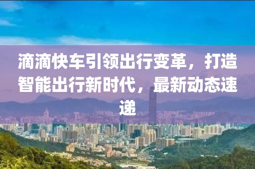 滴滴快車引領(lǐng)出行變革，打造智能出行新時代，最新動態(tài)速遞