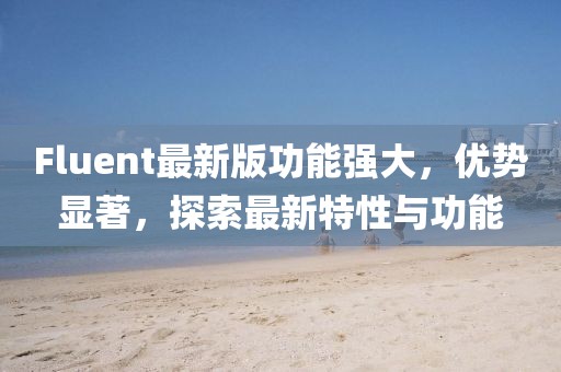 Fluent最新版功能強(qiáng)大，優(yōu)勢顯著，探索最新特性與功能