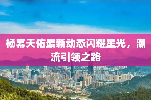 楊冪天佑最新動態(tài)閃耀星光，潮流引領(lǐng)之路