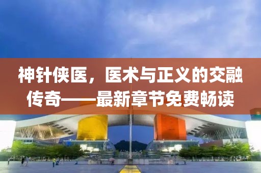 神針俠醫(yī)，醫(yī)術(shù)與正義的交融傳奇——最新章節(jié)免費暢讀