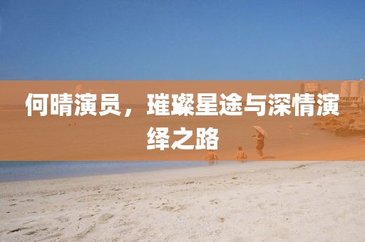 何晴演員，璀璨星途與深情演繹之路