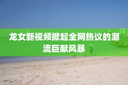 龍女新視頻掀起全網(wǎng)熱議的潮流巨獻風暴