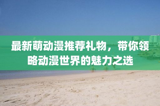 最新萌動漫推薦禮物，帶你領(lǐng)略動漫世界的魅力之選