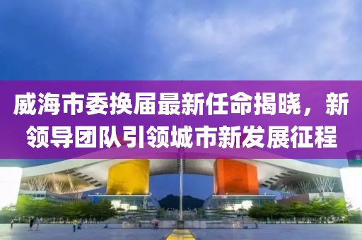 威海市委換屆最新任命揭曉，新領(lǐng)導(dǎo)團隊引領(lǐng)城市新發(fā)展征程
