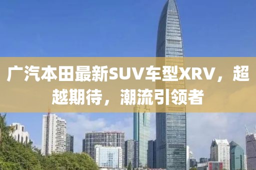 廣汽本田最新SUV車型XRV，超越期待，潮流引領(lǐng)者