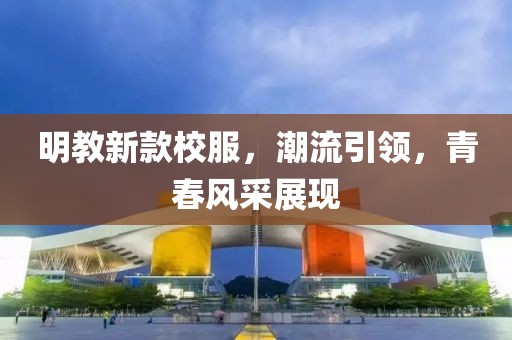 明教新款校服，潮流引領(lǐng)，青春風(fēng)采展現(xiàn)