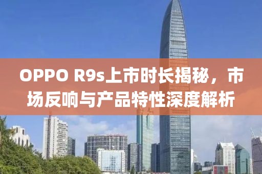 OPPO R9s上市時(shí)長(zhǎng)揭秘，市場(chǎng)反響與產(chǎn)品特性深度解析