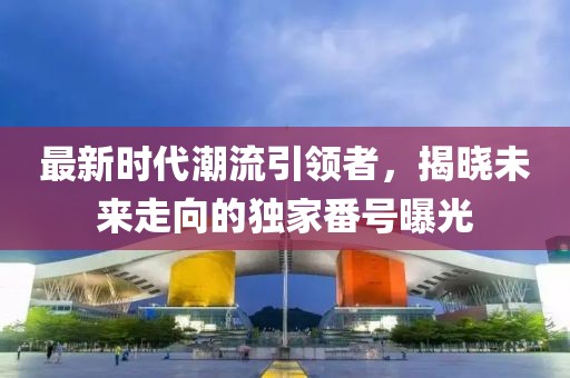 最新時代潮流引領(lǐng)者，揭曉未來走向的獨家番號曝光