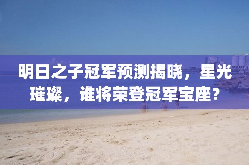 明日之子冠軍預(yù)測(cè)揭曉，星光璀璨，誰(shuí)將榮登冠軍寶座？