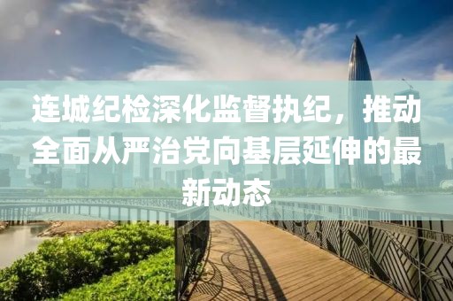 連城紀(jì)檢深化監(jiān)督執(zhí)紀(jì)，推動全面從嚴(yán)治黨向基層延伸的最新動態(tài)