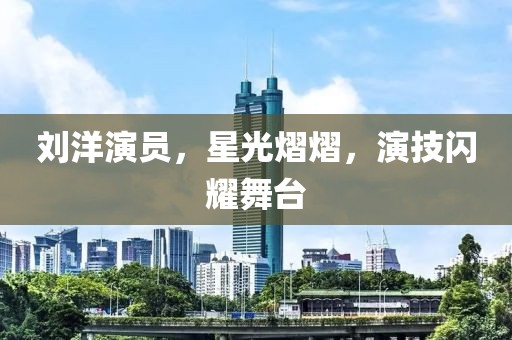 劉洋演員，星光熠熠，演技閃耀舞臺