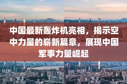 中國最新轟炸機亮相，揭示空中力量的嶄新篇章，展現(xiàn)中國軍事力量崛起