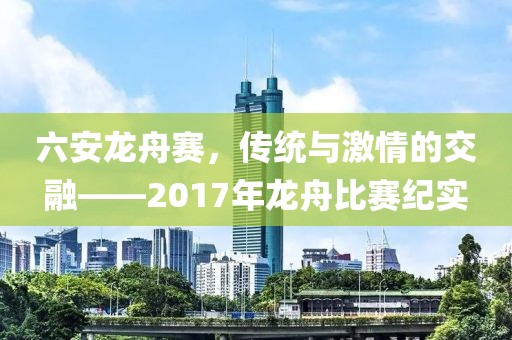 六安龍舟賽，傳統(tǒng)與激情的交融——2017年龍舟比賽紀(jì)實(shí)
