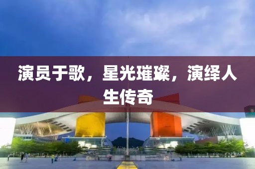 演員于歌，星光璀璨，演繹人生傳奇