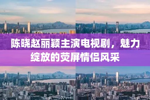 陳曉趙麗穎主演電視劇，魅力綻放的熒屏情侶風(fēng)采