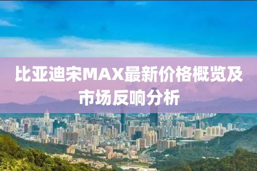 比亞迪宋MAX最新價格概覽及市場反響分析