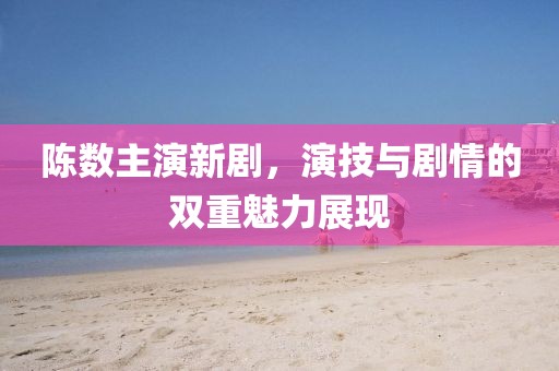 陳數(shù)主演新劇，演技與劇情的雙重魅力展現(xiàn)