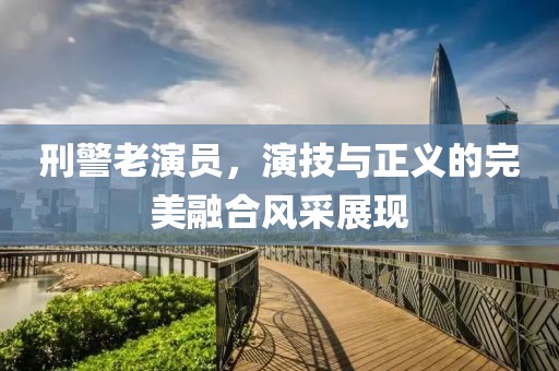 刑警老演員，演技與正義的完美融合風(fēng)采展現(xiàn)