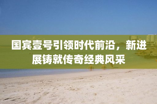 國(guó)賓壹號(hào)引領(lǐng)時(shí)代前沿，新進(jìn)展鑄就傳奇經(jīng)典風(fēng)采