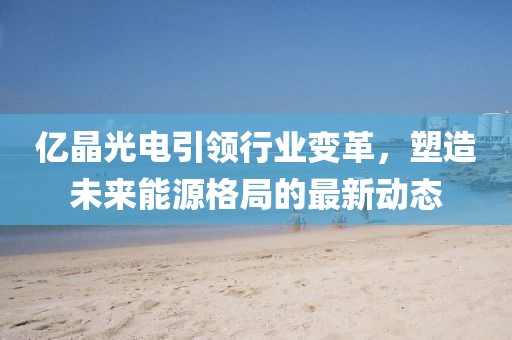 億晶光電引領(lǐng)行業(yè)變革，塑造未來能源格局的最新動(dòng)態(tài)