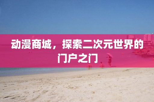 動漫商城，探索二次元世界的門戶之門