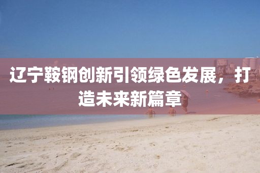 遼寧鞍鋼創(chuàng)新引領(lǐng)綠色發(fā)展，打造未來(lái)新篇章