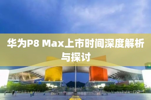 華為P8 Max上市時(shí)間深度解析與探討